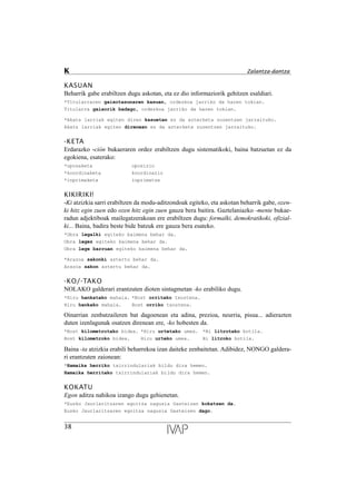 KASUAN
Beharrik gabe erabiltzen dugu askotan, eta ez dio informaziorik gehitzen esaldiari.
*Titularraren gaixotasunaren kasuan, ordezkoa jarriko da haren tokian.
Titularra gaixorik badago, ordezkoa jarriko da haren tokian.
*Akats larriak egiten diren kasuetan ez da azterketa zuzentzen jarraituko.
Akats larriak egiten direnean ez da azterketa zuzentzen jarraituko.
-KETA
Erdarazko -ción bukaeraren ordez erabiltzen dugu sistematikoki, baina batzuetan ez da
egokiena, esaterako:
*oposaketa oposizio
*koordinaketa koordinazio
*inprimaketa inprimatze
KIKIRIKI!
-Ki atzizkia sarri erabiltzen da modu-aditzondoak egiteko, eta askotan beharrik gabe, ozen-
ki hitz egin zuen edo ozen hitz egin zuen gauza bera baitira. Gaztelaniazko -mente bukae-
radun adjektiboak mailegatzerakoan ere erabiltzen dugu: formalki, demokratikoki, ofizial-
ki... Baina, badira beste bide batzuk ere gauza bera esateko.
*Obra legalki egiteko baimena behar da.
Obra legez egiteko baimena behar da.
Obra lege barruan egiteko baimena behar da.
*Arazoa sakonki aztertu behar da.
Arazoa sakon aztertu behar da.
-KO/-TAKO
NOLAKO galderari erantzuten dioten sintagmetan -ko erabiliko dugu.
*Hiru hankatako mahaia. *Bost orritako txostena.
Hiru hankako mahaia. Bost orriko txostena.
Oinarrian zenbatzaileren bat dagoenean eta adina, prezioa, neurria, pisua... adierazten
duten izenlagunak osatzen direnean ere, -ko hobesten da.
*Bost kilometrotako bidea. *Hiru urtetako umea. *Bi litrotako botila.
Bost kilometroko bidea. Hiru urteko umea. Bi litroko botila.
Baina -ta atzizkia erabili beharrekoa izan daiteke zenbaitetan. Adibidez, NONGO galdera-
ri erantzuten zaionean:
*Hamaika herriko txirrindulariak bildu dira hemen.
Hamaika herritako txirrindulariak bildu dira hemen.
KOKATU
Egon aditza nahikoa izango dugu gehienetan.
*Eusko Jaurlaritzaren egoitza nagusia Gasteizen kokatzen da.
Eusko Jaurlaritzaren egoitza nagusia Gasteizen dago.
38
K Zalantza-dantza
 