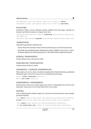 *Asteleheneko bileran jende gehiegi zegoen eta ez nekien non kokatu.
Asteleheneko bileran jende gehiegi zegoen eta ez nekien non jarri/eseri.
KOLEKTIBO
Gaztelaniaz hizkera sexista saihesteko askotan erabiltzen den hitza dugu; nolanahi ere,
kontuan izan behar da euskaraz ez dugula arazo bera.
*Diputazioko behin-behineko langileen kolektiboak oposizioetarako deialdia egi-
teko eskatu du.
Diputazioko behin-behineko langileek oposizioetarako deialdia egiteko eskatu dute.
“KOMATXOAK”
Nagusiki bi gauzatarako erabiltzen dira:
– Inoren hitzak diren bezalaxe (hitzez hitzeko aipamena) gure testu barruan jasotzeko.
– Hitz batek duen esanahiaren guztiz alderantzizkoa esateko; adibidez, Oso pertsona “kultoa”
da idazten duenak esan nahi du pertsona hori ez dela batere kultoa, ezjakin hutsa baizik.
KOMUN/*AMANKOMUN
Euskara batuan komun edo guztiak erabili.
KONFIANTZA/*KONFIDANTZA
Euskara batuan konfiantza erabili.
KONPARATU (*ZUREKIN KONPARATUTA)
Maiz askotan, bestearen aldean eta antzeko esapide jatorrez baliatu beharrean, gaztelaniak
bultzaturik agian, bestearekin konparatuta eta gisakoetara jotzen dugu.
*Amaia, zurekin konparatuta, gaztea da.
Amaia, zure aldean, gaztea da.
KONPROMISO/*KONPROMEZU
Euskara batuan konpromiso erabili; gogoan izan, hala ere, Hegoaldeko hitza eta herri-mai-
lakoa dela. Konpromisoa hartu baino hobe da hitz eman esatea.
KOPURU
Hau ere beharrik gabe erabiltzen dugu sarri. Gauza bera adierazteko beste modu naturala-
go batzuk badaude.
*Diru-kopuru handia biltzea espero dute diputazioek aurtengo errenta kanpainan.
Dirutza handia biltzea espero dute diputazioek aurtengo errenta kanpainan.
*Jende kopuru handia aurkeztu da hizkuntza-eskakizunen azterketetara.
Jendetza handia/lagun asko aurkeztu da hizkuntza-eskakizunen azterketetara.
39
Zalantza-dantza K
 