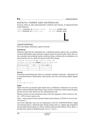 KOSTA(TU) (*HORREK ASKO KOSTATZEN DU)
Kosta(tu) aditza du aditz laguntzailearekin erabiltzen dute batzuek, da laguntzailearekin
erabili beharrean:
*Zenbat kostatzen du proiektu horrek? *Oso gutxi kostako digu.
Zenbat kostatzen da proiektu hori? Oso gutxi kostako zaigu.
LLABURTZAPENAK
Hiru mota ditugu: laburdurak, siglak eta ikurrak.
Laburdurak
Hizkuntza bakoitzak bere laburdurak ditu. Laburdurak puntuaz idazten dira, eta deklina-
tzerakoan deklinabide marka puntuaren ondoren jartzen da marrarik gabe. Dena dela, tau-
lak, zerrendak eta horrelakoak egiteko erabiltzen direnez, ohikoena da ez deklinatzea; tes-
tuaren barruan, beti ere, ahalik eta gutxien erabili behar ditugu.
*Zerrendan jarritako NAN zk. batzuk ez daude ondo.
Zerrendan jarritako NAN zenbaki batzuk ez daude ondo.
Izen-abizenak NAN txartel-zk.a
Ikurrak
Normalean nazioartekoak dira, batez ere, neurtzeko unitateak, txanponak... adierazteko, eta
ez da punturik jartzen. Deklinatzeko, marra jartzen zaie; hitz osoa aurrean edukiko bagenu
bezala.
*m./m
5 m-tik egin du salto.
Siglak
Siglak letra larriz eta punturik gabe idazten dira, eta deklinatu, ahoskeraren eta izen bizi-
gabeen arabera deklinatu behar ditugu. Kasu-atzizkia, orokorrean, loturik (marrarik gabe),
jarraian eta letra xehez idazten da, hiru salbuespenetan ezik:
Siglaren amaiera eta kasu-atzizkiaren hasiera letra bera dugunean (AEK-k jakinarazi due-
nez.../UPN-n Sanzek agintzen du).
Sigla -r- letraz amaitu eta kasu-atzizkia bokalez hasten denean (UNFOR-eko buruek adie-
razi dutenez...).
Letra larriz idatzitako testu zati eta izenburuetan (EAE-KO ADMINISTRAZIOA). Siglak
izen bereziak direnez, artikulurik gabe idatziko ditugu; hala ere, zenbait sigla lexikalizatu
dira edo bide horretan daude, eta, hortaz, artikulua onartzen dute (HIESa, NANa, BEZa...),
eta baita letra xehea ere hainbat kasutan (Unesco, Unicef...).
40
K-L Zalantza-dantza
 