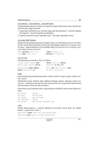 LAGUNDU, LAGUN(DU), LAGUNTZEN
Euskaltzaindiak lagundu dio (Heg.) eta lagundu du (Ipar.) biak onartzen ditu, eta biek esa-
nahi bera dute, alegia, bi hauek:
1. Lagun egin (norbaitekin joan: etxeraino lagun egin diot adiskideari = etxeraino lagundu
diot lagunari = etxeraino lagundu dut adiskidea).
2. Laguntza eman (hori egiten lagunduko dizut = hori egiten lagunduko zaitut).
LAGUN/PERTSONA
Bi pertsona edo gehiagoren gainean ari bagara, lagun ere erabil daiteke pertsona-ren ordez;
hori bai, lagun hitzak zenbatzaile zehaztu edo zehaztugabea eskatzen du: bost lagun, hain-
bat lagun... Bakarra denean pertsona erabiliko dugu: pertsona bat etorri zen bilerara, per-
tsona bakarrak egin du lan hori.
*Bost pertsona etorri dira. *Lagun bat etorri da.
Bost lagun etorri dira. Pertsona bat etorri da.
LA-LA-LA!
Gaztelaniazko que guztiak ez dira -la euskaraz.
*Goazen azkar, berandu dela. *Noski irakurriko dudala!
Goazen azkar, berandu da-eta. Irakurriko ez dut, ba!
*Erdi-erdian jotzen dudala! *Mutil bat dago oso polita dela.
Baietz erdi-erdian jo! Oso mutil polita dago.
LAN
Hitz horretatik eratorritakoak lotuta idatzi: lanaldi, lanbide, lanegun, langela, lanleku, lan-
toki, lanuzte.
Perifrasiekin kontuz, beharrik gabe erabiltzen baititugu askotan, erdarazko trabajos de,
tarea de...: kudeaketa-lanak egin ditu, edo kudeatzaile(a) izan da gauza bera baitira. Gauza
bera koordinazio-lanak egin edo koordinatu.
Hona hemen egun berbarekin lotuta, administrazioan erabiltzeko adostu diren hainbat ter-
mino:
d’a festivo jaiegun
d’a h‡bil egun baliodun
d’a inh‡bil egun baliogabe
d’a laborable lanegun
d’a natural egun natural; egutegiko egun
LAU
Orduak adierazterakoan -r- gehituta deklinatu (arratsaldeko laurak dira), eta zenbaki
denean -e- gabe (lauan, lautik...).
*Maiatzaren lauean bukatu zen izena emateko epea.
Maiatzaren lauan bukatu zen izena emateko epea.
41
Zalantza-dantza L
 
