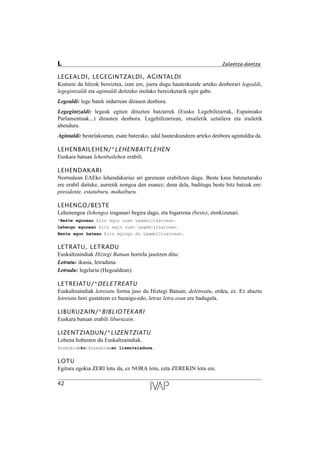 LEGEALDI, LEGEGINTZALDI, AGINTALDI
Komeni da hitzok bereiztea, izan ere, joera dugu hauteskunde arteko denborari legealdi,
legegintzaldi eta agintaldi deitzeko inolako bereizketarik egin gabe.
Legealdi: lege batek indarrean dirauen denbora.
Legegintzaldi: legeak egiten dituzten batzarrek (Eusko Legebiltzarrak, Espainiako
Parlamentuak...) dirauten denbora. Legebiltzarrean, otsailetik uztailera eta irailetik
abendura.
Agintaldi: bestelakoetan, esate baterako, udal hauteskundeen arteko denbora agintaldia da.
LEHENBAILEHEN/*LEHENBAITLEHEN
Euskara batuan lehenbailehen erabili.
LEHENDAKARI
Normalean EAEko lehendakariaz ari garenean erabiltzen dugu. Beste kasu batzuetarako
ere erabil daiteke, aurretik nongoa den esanez; dena dela, baditugu beste hitz batzuk ere:
presidente, estatuburu, mahaiburu.
LEHENGO/BESTE
Lehenengoa (lehengo) iraganari begira dago, eta bigarrena (beste), etorkizunari.
*Beste egunean hitz egin zuen Legebiltzarrean.
Lehengo egunean hitz egin zuen Legebiltzarrean.
Beste egun batean hitz egingo du Legebiltzarrean.
LETRATU, LETRADU
Euskaltzaindiak Hiztegi Batuan horrela jasotzen ditu:
Letratu: ikasia, letraduna.
Letradu: legelaria (Hegoaldean).
LETREIATU/*DELETREATU
Euskaltzaindiak letreiatu forma jaso du Hiztegi Batuan; deletreatu, ordea, ez. Ez ahaztu
letreiatu hori gustatzen ez bazaigu-edo, letraz letra esan ere badugula.
LIBURUZAIN/*BIBLIOTEKARI
Euskara batuan erabili liburuzain.
LIZENTZIADUN/*LIZENTZIATU
Lehena hobesten du Euskaltzaindiak.
Zuzenbideko/Zuzenbidean lizentziaduna.
LOTU
Egitura egokia ZERI lotu da, ez NORA lotu, ezta ZEREKIN lotu ere.
42
L Zalantza-dantza
 