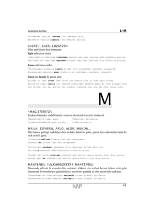 *Kaleetako farolak lurrera lotu beharko dira.
Kaleetako farolak lurrari lotu beharko zaizkio.
LUZATU, LUZA, LUZATZEN
Oker erabiltzen dira batzuetan:
Egin aditzaren ordez.
*Udal-zerbitzu teknikoek luzatutako txosten teknikoan jasotzen dira baldintza guztiak.
Udal-zerbitzu teknikoek egindako txosten teknikoan jasotzen dira baldintza guztiak.
Eman aditzaren ordez.
*Zuzendariak eskerrak luzatu dizkio nire lankideari egindako lanagatik.
Zuzendariak eskerrak eman dizkio nire lankideari egindako lanagatik.
Iraun eta luzatu bi gauza dira:
Bilerak bi ordu iraun zuen (hasi eta bukatu arte bi ordu pasa ziren).
Bilera bi orduz luzatu zen (aurrez ezarritako denbora baino bi ordu luzeago izan
zen bilera, hau da, aurrez lau ordukoa izatekoa zen, eta sei ordu iraun zuen).
M*MAGISTERITZA
Euskara baturako erabili hauek: irakasle-ikasketak/irakasle ikasketak.
*Magisteritza ikasi zuen. *Magisteritza-eskola.
Irakasle-ikasketak egin zituen. Irakasle-eskola.
MAILA, ESPARRU, ARLO, ALOR, MUNDU...
Hitz hauek gehiegi erabiltzen dira inolako beharrik gabe, gauza bera adierazten baita hi-
tzok erabili gabe.
*Zuzendari-mailako bilera izan zen ostegunean.
Zuzendarien bilera izan zen ostegunean.
*Kulturaren munduari emandako diru-laguntzak urriak dira oso.
Kulturari emandako diru-laguntzak urriak dira oso.
*Euskal Herriaren alorrean etxebizitzek prezio-igoera handia izan dute aurten.
Euskal Herrian etxebizitzek prezio-igoera handia izan dute aurten.
MANTENDU (*ELKARRIZKETAK MANTENDU)
Mantendu aditzak bi esanahi ditu euskaraz: elikatu, eta zerbait bertan behera utzi gabe
iraunarazi. Horrenbestez, gaztelaniazko mantener guztiak ez dira mantendu euskaraz.
*Lehendakariak elkarrizketak mantendu zituen alderdi guztiekin.
Lehendakariak elkarrizketak izan/egin zituen alderdi guztiekin.
43
Zalantza-dantza L–M
 