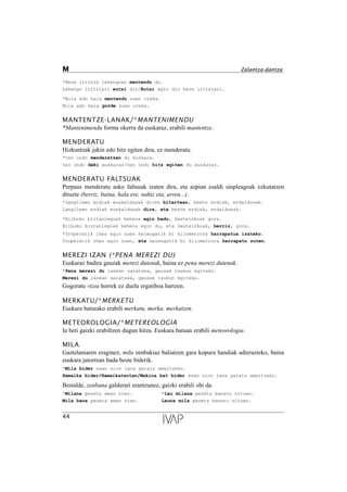 *Bere iritzia lehengoan mantendu du.
Lehengo iritziari eutsi dio/Eutsi egin dio bere iritziari.
*Nola edo hala mantendu zuen oreka.
Nola edo hala gorde zuen oreka.
MANTENTZE-LANAK/*MANTENIMENDU
*Mantenimendu forma okerra da euskaraz, erabili mantentze.
MENDERATU
Hizkuntzak jakin edo hitz egiten dira, ez menderatu.
*Oso ondo menderatzen du euskara.
Oso ondo daki euskaraz/Oso ondo hitz egiten du euskaraz.
MENDERATU FALTSUAK
Perpaus menderatu asko faltsuak izaten dira, eta azpian esaldi sinpleagoak ezkutatzen
dituzte (berriz, baina, hala ere, nahiz eta, arren...).
*Langileen erdiak euskaldunak diren bitartean, beste erdiak, erdaldunak.
Langileen erdiak euskaldunak dira, eta beste erdiak, erdaldunak.
*Bilboko biztanlegoak behera egin badu, Gasteizkoak gora.
Bilboko biztanlegoak behera egin du, eta Gasteizkoak, berriz, gora.
*Tropeletik ihes egin zuen helmugatik bi kilometrora harrapatua izateko.
Tropeletik ihes egin zuen, eta helmugatik bi kilometrora harrapatu zuten.
MEREZI IZAN (*PENA MEREZI DU)
Euskaraz badira gauzak merezi dutenak, baina ez pena merezi dutenak.
*Pena merezi du lanean saiatzea, gauzak txukun egiteko.
Merezi du lanean saiatzea, gauzak txukun egiteko.
Gogoratu -tzea horrek ez duela ergatiboa hartzen.
MERKATU/*MERKETU
Euskara baturako erabili merkatu, merka, merkatzen.
METEOROLOGIA/*METEREOLOGIA
Ia beti gaizki erabiltzen dugun hitza. Euskara batuan erabili meteorologia.
MILA
Gaztelaniaren eraginez, mila zenbakiaz baliatzen gara kopuru handiak adierazteko, baina
euskara jatorrean bada beste biderik.
*Mila bider esan nion lana garaiz amaitzeko.
Hamaika bider/Hamaikatxotan/Makina bat bider esan nion lana garaiz amaitzeko.
Bestalde, zenbana galderari erantzunez, gaizki erabili ohi da.
*Milana pezeta eman nien. *Lau milana pezeta banatu nituen.
Mila bana pezeta eman nien. Launa mila pezeta banatu nituen.
44
M Zalantza-dantza
 