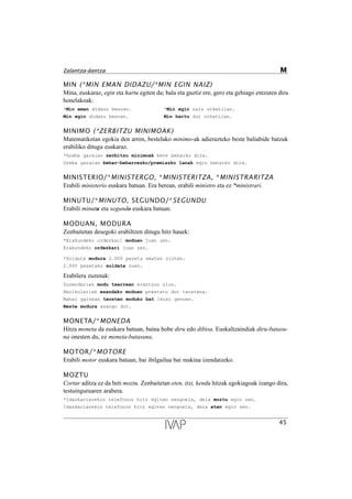 MIN (*MIN EMAN DIDAZU/*MIN EGIN NAIZ)
Mina, euskaraz, egin eta hartu egiten da; hala eta guztiz ere, gero eta gehiago entzuten dira
honelakoak:
*Min eman didazu besoan. *Min egin naiz orkatilan.
Min egin didazu besoan. Min hartu dut orkatilan.
MINIMO (*ZERBITZU MINIMOAK)
Matematiketan egokia den arren, bestelako minimo-ak adierazteko beste baliabide batzuk
erabiliko ditugu euskaraz.
*Greba garaian zerbitzu minimoak bete beharko dira.
Greba garaian behar-beharrezko/premiazko lanak egin beharko dira.
MINISTERIO/*MINISTERGO, *MINISTERITZA, *MINISTRARITZA
Erabili ministerio euskara batuan. Era berean, erabili ministro eta ez *ministrari.
MINUTU/*MINUTO, SEGUNDO/*SEGUNDU
Erabili minutu eta segundo euskara batuan.
MODUAN, MODURA
Zenbaitetan desegoki erabiltzen ditugu hitz hauek:
*Erakundeko ordezkari moduan joan zen.
Erakundeko ordezkari joan zen.
*Soldata modura 2.000 pezeta ematen zioten.
2.000 pezetako soldata zuen.
Erabilera zuzenak:
Zuzendariak modu txarrean erantzun zion.
Aholkulariak esandako moduan prestatu dut txostena.
Mahai gainean txosten moduko bat ikusi genuen.
Beste modura esango dut.
MONETA/*MONEDA
Hitza moneta da euskara batuan, baina hobe diru edo dibisa. Euskaltzaindiak diru-batasu-
na onesten du, ez moneta-batasuna.
MOTOR/*MOTORE
Erabili motor euskara batuan, bai ibilgailua bai makina izendatzeko.
MOZTU
Cortar aditza ez da beti moztu. Zenbaitetan eten, itxi, kendu hitzak egokiagoak izango dira,
testuinguruaren arabera.
*Idazkariarekin telefonoz hitz egiten nengoela, deia moztu egin zen.
Idazkariarekin telefonoz hitz egiten nengoela, deia eten egin zen.
45
Zalantza-dantza M
 