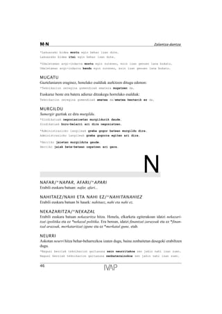*Lakuarako bidea moztu egin behar izan dute.
Lakuarako bidea itxi egin behar izan dute.
*Udaletxean argi-indarra moztu egin zutenez, ezin izan genuen lana bukatu.
Udaletxean argi-indarra kendu egin zutenez, ezin izan genuen lana bukatu.
MUGATU
Gaztelaniaren eraginez, honelako esaldiak aurkitzen ditugu edonon:
*Teknikarion zeregina gomendioak ematera mugatzen da.
Euskaraz beste era batera adieraz ditzakegu horrelako esaldiak:
Teknikarion zeregina gomendioak ematea da/ematea besterik ez da.
MURGILDU
Sumergir guztiak ez dira murgildu.
*Sindikatuak negoziazioetan murgildurik daude.
Sindikatuak buru-belarri ari dira negoziatzen.
*Administrazioko langileak greba gogor batean murgildu dira.
Administrazioko langileak greba gogorra egiten ari dira.
*Herriko jaietan murgilduta gaude.
Herriko jaiak bete-betean ospatzen ari gara.
NNAFAR/*NAPAR, AFARI/*APARI
Erabili euskara batuan: nafar, afari...
NAHITAEZ/NAHI ETA NAHI EZ/*NAHITANAHIEZ
Erabili euskara batuan bi hauek: nahitaez, nahi eta nahi ez.
NEKAZARITZA/*NEKAZAL
Erabili euskara batuan nekazaritza hitza. Honela, elkarketa egiterakoan idatzi nekazari-
tza(-)politika eta ez *nekazal politika. Era berean, idatzi finantza(-)arazoak eta ez *finan-
tzal arazoak, merkataritza(-)gune eta ez *merkatal gune, etab.
NEURRI
Askotan neurri hitza behar-beharrezkoa izaten dugu, baina zenbaitetan desegoki erabiltzen
dugu.
*Nagusi berriak teknikarion gaitasuna zein neurritakoa zen jakin nahi izan zuen.
Nagusi berriak teknikarion gaitasuna zenbaterainokoa zen jakin nahi izan zuen.
46
M-N Zalantza-dantza
 
