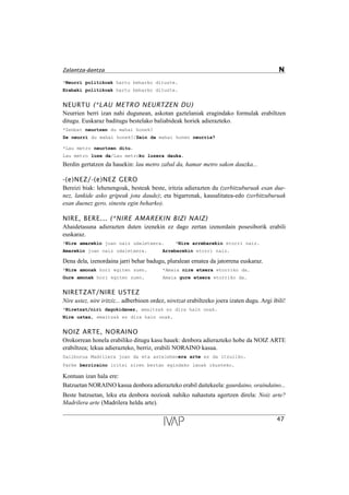 *Neurri politikoak hartu beharko dituzte.
Erabaki politikoak hartu beharko dituzte.
NEURTU (*LAU METRO NEURTZEN DU)
Neurrien berri izan nahi dugunean, askotan gaztelaniak eragindako formulak erabiltzen
ditugu. Euskaraz baditugu bestelako baliabideak horiek adierazteko.
*Zenbat neurtzen du mahai honek?
Ze neurri du mahai honek?/Zein da mahai honen neurria?
*Lau metro neurtzen ditu.
Lau metro luze da/Lau metroko luzera dauka.
Berdin gertatzen da hauekin: lau metro zabal da, hamar metro sakon dauzka...
-(e)NEZ/-(e)NEZ GERO
Bereizi biak: lehenengoak, besteak beste, iritzia adierazten du (zerbitzuburuak esan due-
nez, lankide asko gripeak jota daude); eta bigarrenak, kausalitatea-edo (zerbitzuburuak
esan duenez gero, sinestu egin beharko).
NIRE, BERE... (*NIRE AMAREKIN BIZI NAIZ)
Ahaidetasuna adierazten duten izenekin ez dago zertan izenordain posesiborik erabili
euskaraz.
*Nire amarekin joan naiz udaletxera. *Nire arrebarekin etorri naiz.
Amarekin joan naiz udaletxera. Arrebarekin etorri naiz.
Dena dela, izenordaina jarri behar badugu, pluralean ematea da jatorrena euskaraz.
*Nire amonak hori egiten zuen. *Amaia nire etxera etorriko da.
Gure amonak hori egiten zuen. Amaia gure etxera etorriko da.
NIRETZAT/NIRE USTEZ
Nire ustez, nire iritziz... adberbioen ordez, niretzat erabiltzeko joera izaten dugu. Argi ibili!
*Niretzat/niri dagokidanez, emaitzak ez dira hain onak.
Nire ustez, emaitzak ez dira hain onak.
NOIZ ARTE, NORAINO
Orokorrean honela erabiliko ditugu kasu hauek: denbora adierazteko hobe da NOIZ ARTE
erabiltzea; lekua adierazteko, berriz, erabili NORAINO kasua.
Sailburua Madrilera joan da eta astelehenera arte ez da itzuliko.
Parke berriraino iritsi ziren bertan egindako lanak ikusteko.
Kontuan izan hala ere:
Batzuetan NORAINO kasua denbora adierazteko erabil daitekeela: gaurdaino, oraindaino...
Beste batzuetan, leku eta denbora nozioak nahiko nahastuta agertzen direla: Noiz arte?
Madrilera arte (Madrilera heldu arte).
47
Zalantza-dantza N
 