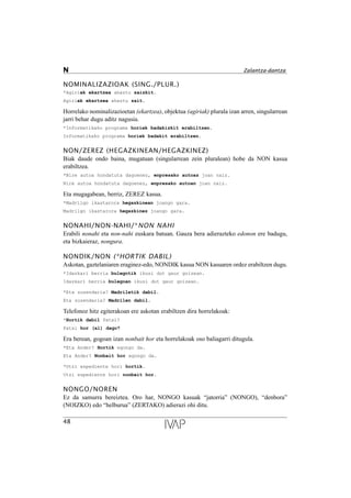 NOMINALIZAZIOAK (SING./PLUR.)
*Agiriak ekartzea ahaztu zaizkit.
Agiriak ekartzea ahaztu zait.
Horrelako nominalizazioetan (ekartzea), objektua (agiriak) plurala izan arren, singularrean
jarri behar dugu aditz nagusia.
*Informatikako programa horiek badakizkit erabiltzen.
Informatikako programa horiek badakit erabiltzen.
NON/ZEREZ (HEGAZKINEAN/HEGAZKINEZ)
Biak daude ondo baina, mugatuan (singularrean zein pluralean) hobe da NON kasua
erabiltzea.
*Nire autoa hondatuta dagoenez, enpresako autoaz joan naiz.
Nire autoa hondatuta dagoenez, enpresako autoan joan naiz.
Eta mugagabean, berriz, ZEREZ kasua.
*Madrilgo ikastarora hegazkinean joango gara.
Madrilgo ikastarora hegazkinez joango gara.
NONAHI/NON-NAHI/*NON NAHI
Erabili nonahi eta non-nahi euskara batuan. Gauza bera adierazteko edonon ere badugu,
eta bizkaieraz, nongura.
NONDIK/NON (*HORTIK DABIL)
Askotan, gaztelaniaren eraginez-edo, NONDIK kasua NON kasuaren ordez erabiltzen dugu.
*Idazkari berria bulegotik ikusi dut gaur goizean.
Idazkari berria bulegoan ikusi dut gaur goizean.
*Eta zuzendaria? Madriletik dabil.
Eta zuzendaria? Madrilen dabil.
Telefonoz hitz egiterakoan ere askotan erabiltzen dira horrelakoak:
*Hortik dabil Patxi?
Patxi hor (al) dago?
Era berean, gogoan izan nonbait hor eta horrelakoak oso baliagarri ditugula.
*Eta Ander? Hortik egongo da.
Eta Ander? Nonbait hor egongo da.
*Utzi espediente hori hortik.
Utzi espediente hori nonbait hor.
NONGO/NOREN
Ez da samurra bereiztea. Oro har, NONGO kasuak “jatorria” (NONGO), “denbora”
(NOIZKO) edo “helburua” (ZERTAKO) adierazi ohi ditu.
48
N Zalantza-dantza
 
