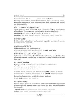 Alkatea Donostian omen da. Alkatea Donostian bide da.
Lehenengo esaldiaren bidez norbaiti berri hori entzun diogula ematen dugu aditzera.
Bigarrenaren bidez esaten ari garena zera da: berria inon entzun edo irakurri gabe, hala ger-
tatu delakoan gaudela.
ONGI ETORRI!/*ONGI ETORRIA!
Agurra egitean ongi etorri! esan behar da, eta ez *ongi etorria! edo *ongi etorriak!, hauxe
baita euskararen tradizioa. Hala ere, erabilgarriak dira ondorengo forma hauek:
Ongi etorria zara gurean (izan aditzarekin -a hartzen du).
Ongietorria eman diogu zuzendari berriari (izena denean loturik idazten da).
ONTZI/*UNTZI
Erabili ontzi hitza euskara batuan, sukaldekoa nahiz ur gainekoa adierazteko (lurrunontzi,
itsasontzi, aireontzi, gerraontzi...).
OPARI EGIN/OPARITU
Euskaltzaindiak opari egin forma hobesten du.
Erretiroa hartu behar duen lankideari erloju bat egin diogu opari.
OPOR EGIN, JAI EGIN, MIN HARTU
Zenbaitetan, zalantza izaten dugu horrelako formak erabiltzen ditugunean. Erabili euskara
batuan opor egin eta ez *oporrak egin, jai egin eta ez *jaia egin, min hartu eta ez *mina
hartu, etab.
ORAINDIK, ARTEAN
Egokiagoa omen da lehen aldian artean eta orain aldian oraindik erabiltzea.
*Lan hori egin zuen, oraindik alkate zela.
Lan hori egin zuen, artean alkate zela.
*Zuzendari berria izendatuko duen dekretua ez du artean izenpetu sailburuak.
Zuzendari berria izendatuko duen dekretua ez du oraindik izenpetu sailburuak.
Kontuan izan, hala ere, artean geroaldirako ere erabil dezakegula.
Bihar, artean izenpetu gabe izango du.
ORAINDIK ORAIN
Oraindik orain ez da oraindik. Oraindik orain esaten dugunean adierazten ari garena zera
da: dena delako hori “duela oso denbora gutxi” gertatu dela. Beraz, honelako esaldiek ez
dute zentzurik:
*Oraindik orain eskuz idazten ditugu administrazioko idazki asko.
Oraindik eskuz idazten ditugu administrazioko idazki asko.
51
Zalantza-dantza O
 