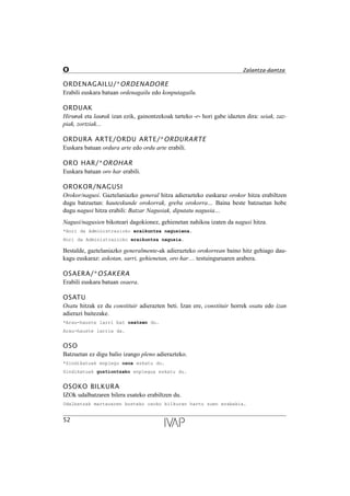 ORDENAGAILU/*ORDENADORE
Erabili euskara batuan ordenagailu edo konputagailu.
ORDUAK
Hirurak eta laurak izan ezik, gainontzekoak tarteko -r- hori gabe idazten dira: seiak, zaz-
piak, zortziak...
ORDURA ARTE/ORDU ARTE/*ORDURARTE
Euskara batuan ordura arte edo ordu arte erabili.
ORO HAR/*OROHAR
Euskara batuan oro har erabili.
OROKOR/NAGUSI
Orokor/nagusi. Gaztelaniazko general hitza adierazteko euskaraz orokor hitza erabiltzen
dugu batzuetan: hauteskunde orokorrak, greba orokorra… Baina beste batzuetan hobe
dugu nagusi hitza erabili: Batzar Nagusiak, diputatu nagusia…
Nagusi/nagusien bikoteari dagokionez, gehienetan nahikoa izaten da nagusi hitza.
*Hori da Administrazioko eraikuntza nagusiena.
Hori da Administrazioko eraikuntza nagusia.
Bestalde, gaztelaniazko generalmente-ak adierazteko orokorrean baino hitz gehiago dau-
kagu euskaraz: askotan, sarri, gehienetan, oro har… testuinguruaren arabera.
OSAERA/*OSAKERA
Erabili euskara batuan osaera.
OSATU
Osatu hitzak ez du constituir adierazten beti. Izan ere, constituir horrek osatu edo izan
adierazi baitezake.
*Arau-hauste larri bat osatzen du.
Arau-hauste larria da.
OSO
Batzuetan ez digu balio izango pleno adierazteko.
*Sindikatuak enplegu osoa eskatu du.
Sindikatuak guztiontzako enplegua eskatu du.
OSOKO BILKURA
IZOk udalbatzaren bilera esateko erabiltzen du.
Udalbatzak martxoaren bosteko osoko bilkuran hartu zuen erabakia.
52
O Zalantza-dantza
 