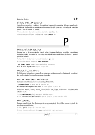 OSPATU (*BILERA OSPATU)
Aditz horrekin ondoen egokitzen direnak jaiak eta ospakizunak dira. Bilerak, txapelketak,
lehiaketak, jardunaldi eta topaketak ditugunean hizpide izan edo egin aditzak erabiliko
ditugu... eta zer esanik ez hiletak.
*Terminologiari buruzko jardunaldia bihar ospatuko da.
Terminologiari buruzko jardunaldia bihar izango da.
PPAPER (*PAPERA JOKATU)
Egitura hau ez da gehiegikeriaz erabili behar. Euskaraz baditugu bestelako esamoldeak
hori adierazteko: betebeharra, zeregina, lana, eginkizuna, betekizuna, zerikusia… testuin-
guruaren arabera.
*Arkitektoak kontu horretan jokatzen duen papera.
Arkitektoak kontu horretan duen zeregina.
*Zer paper jokatu behar duzu zuk bilera horretan?
Zein da zure eginkizuna bilera horretan?
PARAGRAFO/*PARRAFO
Erabili paragrafo euskara batuan, lege-testuetako artikuluen zati zenbakidunak izendatze-
ko, eta lerrokada, lerro-multzo arrunta aipatzeko.
PARLAMENTARI/PARLAMENTARIO
Izena denean erabili parlamentari edo legebiltzarkide.
*Parlamentarioen bileran parte hartuko du.
Parlamentarien/Legebiltzarkideen bileran parte hartuko du.
Izenondoa denean, berriz, erabili parlamentario edo, hobe, parlamentu- hitzarekin hitz
elkartua osatu.
*Talde parlamentari guztiek parte hartuko dute.
Talde parlamentario/Parlamentuko talde guztiek parte hartuko dute.
PAUSO/PAUSU
Ez dute esanahi bera. Hau da, pausoa eta urratsa parekoak dira. Aldiz, pausua besterik da:
atsedena edo geldialdia.
Gazteek pauso (urrats) bizkorra dute.
Bileran hamarna minutuko bi pausu (geldialdi) egin genituen.
53
Zalantza-dantza O–P
 