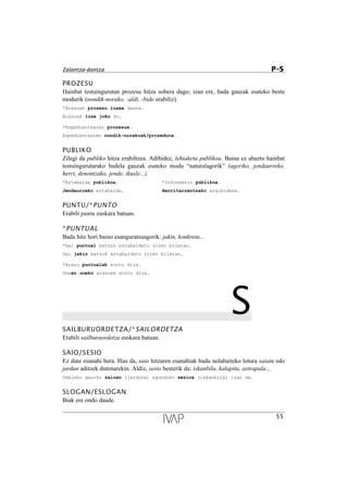PROZESU
Hainbat testuingurutan prozesu hitza sobera dago; izan ere, bada gauzak esateko beste
modurik (nondik-norako, -aldi, -bide erabiliz).
*Arazoak prozesu luzea dauka.
Arazoak luze joko du.
*Espedientearen prozesua.
Espedientearen nondik-norakoak/prozedura.
PUBLIKO
Zilegi da publiko hitza erabiltzea. Adibidez, lehiaketa publikoa. Baina ez ahaztu hainbat
testuingurutarako badela gauzak esateko modu “naturalagorik” (ageriko, jendaurreko,
herri, denontzako, jende, ikusle...).
*Eztabaida publikoa. *Informazio publikoa.
Jendaurreko eztabaida. Herritarrentzako argibideak.
PUNTU/*PUNTO
Erabili puntu euskara batuan.
*PUNTUAL
Bada hitz hori baino esanguratsuagorik: jakin, konkretu...
*Gai puntual batzuk eztabaidatu ziren bileran.
Gai jakin batzuk eztabaidatu ziren bileran.
*Arazo puntualak sortu dira.
Unean uneko arazoak sortu dira.
SSAILBURUORDETZA/*SAILORDETZA
Erabili sailburuordetza euskara batuan.
SAIO/SESIO
Ez dute esanahi bera. Hau da, saio hitzaren esanahiak badu nolabaiteko lotura saiatu edo
jardun aditzek dutenarekin. Aldiz, sesio besterik da: iskanbila, kalapita, astrapala…
Udaleko gaurko saioan (jarduna) egundoko sesioa (iskanbila) izan da.
SLOGAN/ESLOGAN
Biak ere ondo daude.
55
Zalantza-dantza P–S
 