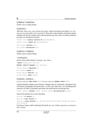 SOBERA/*SOBERAN
Erabili sobera euskara batuan.
SUERTATU
Aditz hau, berez, jazo, izan, gertatu eta egokitu aditzen sinonimoa izan daiteke: zer suer-
tatu zaie itsasoan galdu ziren arrantzaleei? Dena dela, azken boladan, perifrasiak egiteko
erabiltzen da, hau da, esanahi osoko aditz bat baztertu eta, bere ordez izan aditza erabiltzen
da, batez ere, abstrakziora jotzeko.
*Alderdi hori irabazle suertatu da hauteskundeetan.
Alderdi horrek irabazi du hauteskundeetan.
*Lau hildako suertatu dira.
Lau hildako izan/gertatu dira.
SUMATU/*SOMATU
Erabili sumatu euskara batuan.
*SUPOSATU
Horren ordez erabil daitezke: demagun, izan, ekarri...
*Suposa dezagun gaur datorrela.
Demagun (eman/jo dezagun) gaur datorrela.
*Horrek amaiera suposatuko du.
Hori amaiera izango da.
Horrek amaiera ekarriko luke.
Horrek berekin dakar amaiera.
SUSMOA, SEINALE...
Bileran agertuko den susmoa dauka/Bileran agertuko delako susmoa dauka.
Azpimarratutako esaldiak susmo hitzaren izenlagun dira eta, horregatik, izenlagunek izan
ohi dituzten atzizkietako bat hartzen dute: -eN edo -KO, azken hau -eLA menderagailuari
erantsita (-eLAKO). Ezberdindu egin behar dira esaldi horiek eta hurrengo hau:
Bileran agertuko denaren susmoa. (Bileran egongo den pertsonaren susmoa).
Gauza bera gertatzen da seinale hitzarekin:
Etorriko den seinale da.
Etorriko delako seinale da.
Etorriko denaren seinalea da. (Etorriko den pertsona batek eramango edo egingo
duen seinalea).
Era berean, kontuz erabili ondorengo hitz hauek ere: uste, beldur, esperantza, zurrumurru,
hitza, kontua…
56
S Zalantza-dantza
 