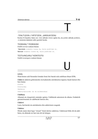 T-TEN/T(Z)EN (*IRTETZEN, JARDUNTZEN)
Kontuz bi hauekin, batez ere: irten aditzak irteten egiten du, eta jardun aditzak jarduten,
-n amaieran daukaten aditz guztiek bezala.
TEORIAN/*TEORIKOKI
Erabili teorian euskara batuan.
*Teorikoki erabakia zuzena da, baina praktikan ez.
Teorian erabakia zuzena da, baina praktikan ez.
TESTUINGURU/*KONTESTU
Erabili testuinguru euskara batuan.
UUDAL
Hona hemen udal hitzarekin lotutako beste hitz batzuk nola erabiltzen dituen IZOk.
Udala da udalerria gobernatzeko eta kudeatzeko antolakuntza-organoa; hauek hartzen ditu
bere baitan:
Alkatea
Alkateordea
Udalbatza
Gobernu-batzordea (ez da ezinbestekoa)
Udalbatza
Alkateak eta zinegotziek osatutako agintea. Udalbatzak aukeratzen du alkatea. Erabakirik
garrantzitsuenak ere udalbatzak hartzen ditu.
Udalerri
Lurra, herritarrak eta antolakuntza dira udalerriaren osagaiak.
Udaletxe
Hitzak esaten duen legez “etxeari” berari deritzo udaletxea. Udaletxean bildu ohi da udal-
batza, eta alkateak ere han izan ohi du bulegoa.
57
Zalantza-dantza T–U
 