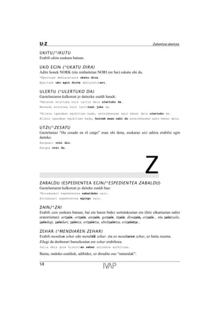 UKITU/*IKUTU
Erabili ukitu euskara batuan.
UKO EGIN (*UKATU DIRA)
Aditz honek NORK (eta zenbaitetan NORI ere bai) eskatu ohi du.
*Epaituak deklaratzera ukatu dira.
Epaituek uko egin diote deklaratzeari.
ULERTU (*ULERTUKO DA)
Gaztelaniaren kalkotzat jo daitezke esaldi hauek:
*Berandu etortzea huts larria dela ulertuko da.
Berandu etortzea huts larritzat joko da.
*Bilera igandean egokitzen bada, astelehenean egin behar dela ulertuko da.
Bilera igandean egokitzen bada, horrek esan nahi du astelehenean egin behar dela.
UTZI/*ZESATU
Gaztelaniaz “Ha cesado en el cargo” esan ohi dena, euskaraz utzi aditza erabiliz egin
daiteke.
Karguari utzi dio.
Kargua utzi du.
ZZABALDU (ESPEDIENTEA EGIN/*ESPEDIENTEA ZABALDU)
Gaztelaniaren kalkotzat jo daiteke esaldi hau:
*Errudunari espedientea zabalduko zaio.
Errudunari espedientea egingo zaio.
ZAIN/*ZAI
Erabili zain euskara batuan, bai eta haren bidez sortutakoetan ere (hitz elkartuetan nahiz
eratorrietan): artzain, ertzain, atezain, gotzain, itzain, diruzain, erizain... eta zaintzaile,
zaindegi, zaindari, zaintza, ertzaintza, abeltzaintza, erizaintza...
ZEHAR (*MENDIAREN ZEHAR)
Erabili mendian zehar edo menditik zehar; eta ez mendiaren zehar, ez baita zuzena.
Zilegi da denborari buruzkoetan ere zehar erabiltzea.
Zaila dela gure historian zehar antzekoa aurkitzea.
Baina, ondoko esaldiek, adibidez, ez dirudite oso “naturalak”:
58
U-Z Zalantza-dantza
 