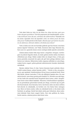 SARRERA
Nola idatzi behar da: bidai bat ala bidaia bat, dohan ala doan, gutxi gora
behera ala gutxi gorabehera? Zein hitz proposatzen du Euskaltzaindiak: artxiba-
ri ala artxibozain, kotxe ala auto, sailordetza ala sailburuordetza? Hauetatik zein
da zuzena: lagunduko dizut ala lagunduko zaitut, lau milana pezeta ala launa
mila pezeta? Esaldi jatorrak al dira hauek: alkateak paper garrantzitsu bat jolas-
ten du udaletxean, dekretuek aldaketa ezberdinak jasan dituzte?
Nork ez dizkio noiz edo noiz horrelako galderak egin bere buruari, testu baten
aurrean dagoela? Gehienok, ezta? Bada, horientzat idatzi dugu liburuxka hau,
hain zuzen ere, eguneroko lanean sortzen zaizkigun dudak argitzeko asmoarekin.
Zalantza-dantza handia bildu dugu hemen: ortografiari, hiztegiari, morfolo-
giari eta joskerari dagozkie denak, eta modu egokian antolatu nahian, hurrenkera
alfabetikoan jaso ditugu. Badute azalpen labur eta ulergarri bana, ez baita gure
asmoa gramatika arauemaile bat egitea edo guk baino gehiago dakitenei (asko
baitira) ezer irakastea. Beharrezkoa iruditu zaigunean adibideak ere sartu ditugu,
azalpen horien osagarri, gehien-gehienak administrazioko benetako idazkietatik
ateratakoak.
Barruko edukiari buruz, bi ohar. Sarrera batzuetan hauek aurkituko dituzu:
“erabili euskara batuan, euskara baturako erabili...”. Horiek ez dira, ezta gutxia-
go ere, gure aginduak, Euskaltzaindiaren Hiztegi batuan jasotakoak baizik. Beste
alde batetik, askotan izartxodun (*) hitz edo adibiderik topatuko duzu. Zer esan
nahi du horrek, izarra duten guztiak gaizki daudela? Ez. Horrekin esan nahi dugu,
oro har, berba edo esamolde horiek desegokiak direla; kontuz, ordea!, desegoki-
tasun horien artean aldeak daudelako. Batzuetan, Euskaltzaindiaren argitalpene-
tan eta gramatiketan gaitzetsitako kontuak jaso ditugu, eta horiek argi eta garbi
dira baztertzekoak; beste batzuetan, berriz, han-hemen salatu izan diren erabilera
berri-okerrak eta erdarakadak, eta horiekin ezin Aita Santua baino santuagoa
izan. Beste era batera esateko, kalko eta erdarakada horiek ez dira denak maila
berekoak; are gehiago, batzuk hain daude sartuta gure hizkuntzan, akaso euska-
raren kalterako baino haren osagarri baitira. Zure esku gelditzen da, hortaz,
horiek onartzea, zalantzan jartzea edota bazter uztea.
5
 