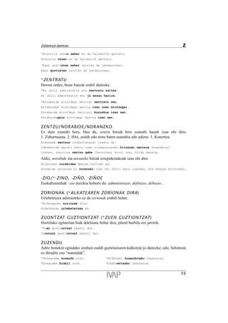 *Historia osoan zehar ez da halakorik gertatu.
Historia osoan ez da halakorik gertatu.
*Egun guztietan zehar jarriko da jendaurrean.
Egun guztietan jarriko da jendaurrean.
*ZENTRATU
Horren ordez, beste batzuk erabil daitezke.
*Ez ibili adarretatik eta zentratu zaitez.
Ez ibili adarretatik eta jo ezazu harira.
*Eztabaida kiroldegi berrian zentratu zen.
Eztabaidak kiroldegi berria izan zuen mintzagai.
Eztabaida kiroldegi berriari buruzkoa izan zen.
Eztabaidagaia kiroldegi berria izan zen.
ZENTZU/NORABIDE/NORANZKO
Ez dute esanahi bera. Hau da, zentzu hitzak hiru esanahi hauek izan ohi ditu:
1. Zuhurtasuna. 2. Hitz, esaldi edo testu baten esanahia edo adiera. 3. Konortea.
Alkateak zentzuz (zuhurtasuna) jokatu du.
Idazkariak gaizki hartu zuen zinegotziaren hitzaren zentzua (esanahia).
Orduan, zauritua zentzu gabe (konortea) erori zen, hilda bezala.
Aldiz, norabide eta noranzko hitzak errepideetakoak izan ohi dira.
Bilborako norabidea Amaran hartzen da.
Errepide arruntak bi noranzko izan ohi ditu: bata joateko, eta bestea etortzeko.
-ZIO/*-ZINO, -ZIÑO, -ZIÑOE
Euskaltzaindiak –zio atzizkia hobetsi du: administrazio, definizio, debozio...
ZORIONAK (*ALKATEAREN ZORIONAK DIRA)
Urtebetetzea adierazteko ez da zorionak erabili behar.
*Alkatearen zorionak dira.
Alkatearen urtebetetzea da.
ZUONTZAT GUZTIONTZAT (*ZUEN GUZTIONTZAT)
Horrelako egituretan biak deklinatu behar dira, plural hurbila ere jarririk.
*Zuen guztiontzat ekarri dut.
Zuontzat guztiontzat ekarri dut.
ZUZENDU
Aditz honekin egindako zenbait esaldi gaztelaniaren kalkotzat jo daitezke; edo, behintzat,
ez dirudite oso “naturalak”.
*Telegrama zuzendu zion. *Alkateei zuzendutako ikastaroa.
Telegrama bidali zion. Alkateentzako ikastaroa.
59
Zalantza-dantza Z
 