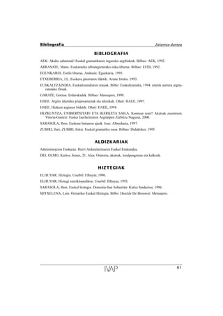 BIBLIOGRAFIA
AEK: Akabo zalantzak! Euskal gramatikaren inguruko argibideak. Bilbao: AEK, 1992.
ARRASATE, Manu. Euskarazko albistegietarako esku-liburua. Bilbao: EITB, 1992.
EGUNKARIA. Estilo liburua. Andoain: Egunkaria, 1995.
ETXEBERRIA, J.L. Euskera jatorraren ildotik. Arrate Irratia. 1993.
EUSKALTZAINDIA. Euskaltzaindiaren arauak. Bilbo: Euskaltzaindia, 1994. urtetik aurrera argita-
ratutako fitxak.
GARATE, Gotzon. Erdarakadak. Bilbao: Mensajero, 1998.
HAEE. Argiro idazteko proposamenak eta teknikak. Oñati: HAEE, 1997.
HAEE. Hizkera argiaren bidetik. Oñati: HAEE, 1994.
HEZKUNTZA, UNIBERTSITATE ETA IKERKETA SAILA. Kontuan izan!! Akatsak zuzentzen.
Vitoria-Gasteiz: Eusko Jaurlaritzaren Argitalpen Zerbitzu Nagusia, 2000.
SARASOLA, Ibon. Euskara batuaren ajeak. Irun: Alberdania, 1997.
ZUBIRI, Ilari; ZUBIRI, Entzi. Euskal gramatika osoa. Bilbao: Didaktiker, 1995.
ALDIZKARIAK
Administrazioa Euskaraz. Herri Arduralaritzaren Euskal Erakundea.
DEL OLMO, Karlos; Senez, 21. Alea: Oratoria, akatsak, itzulpengintza eta kalkoak.
HIZTEGIAK
ELHUYAR. Hiztegia. Usurbil: Elhuyar, 1996.
ELHUYAR. Hiztegi entziklopedikoa. Usurbil: Elhuyar, 1993.
SARASOLA, Ibon. Euskal hiztegia. Donostia-San Sebastián: Kutxa fundazioa. 1996.
MITXELENA, Luis. Orotariko Euskal Hiztegia. Bilbo: Desclée De Brouwer: Mensajero.
Bibliografia Zalantza-dantza
61
 