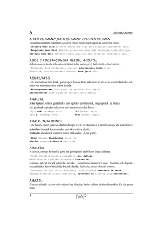 ADITZERA EMAN/*JAKITERA EMAN/*EZAGUTZERA EMAN
Euskaltzaindiaren esanetan, jakitera eman baino egokiagoa da aditzera eman.
*Jakitera eman diot datorren astean amaituko dela eskabidea aurkezteko epea.
*Ezagutzera eman diot datorren astean amaituko dela eskabidea aurkezteko epea.
Aditzera eman diot datorren astean amaituko dela eskabidea aurkezteko epea.
ADOS (*ADOSTASUNERA HELDU, ADOSTU)
Adostasunera heldu edo adostu baino hobe ados jarri, bat etorri, elkar hartu...
*Alderdiak, luze eztabaidatu ondoren, adostasunera heldu dira.
Alderdiak, luze eztabaidatu ondoren, ados jarri dira.
AGURE/ATSO
Hitz markatuak dira biak, gutxiespen balioa dute askorentzat, eta ezin erabil daitezke adi-
neko-ren sinonimo oso balira bezala.
*Atso-agureentzako bidaia politak antolatu ditu udalak.
Adinekoentzako bidaia politak antolatu ditu udalak.
AHAL/AL
Ahal izatea: zerbait gertatzeko edo egiteko ezintasunik, eragozpenik ez izatea.
Al: galderak egiteko aditzaren aurrean jartzen den hitza.
*Egin ahal dezakegu hori? *Al baduzu, egizu.
Egin al dezakegu hori? Ahal baduzu, egizu.
AHALDUN/ALDUNDI
Hitz hauek, maiz, gaizki idazten ditugu: h-rik ez duenari h-a jartzen diogu eta alderantziz.
Ahaldun: herriak hautatutako ordezkaria (h-a duela).
Aldundi: ahaldunek osatzen duten erakundea (h-rik gabe).
*Aldun Nagusia Ahaldundira etorri da.
Ahaldun nagusia Aldundira etorri da.
AHALERA
Askotan, inongo beharrik gabe eta gehiegitan erabiltzen dugu ahalera.
*Mendi honetatik paisaia zoragarria ikus daiteke.
Mendi honetatik paisaia zoragarria ikusten da.
Gainera, adizki horiek (daiteke, dezake...) ahalmena adierazten dute. Zalantza edo hipote-
sia azaltzeko beste baliabide batzuk daude: baliteke, antza (denez), omen...
*Ordutegia berriro aldatu dutela-eta, aztertzaileak haserretu daitezke.
Ordutegia berriro aldatu dutela-eta, litekeena da aztertzaileak haserretzea.
AHAZTU
Ahaztu aditzak -t(z)en edo -t(z)ea har ditzake, baina adiera desberdinarekin. Ez da gauza
bera:
8
A Zalantza-dantza
 