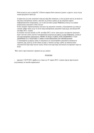 Очигледно је да је судија М. З. Влачо морала бити свесна и једног и другог, па је отуда
тешко разумети зашто је:
а) пристала да узме документ који јој није био намењен, а што је јасно могла да види из
наслова електронске поште; мислим да је била дужна да тај документ врати
информационом посреднику, да га ова достави судији Нађивану коме је од стране
пошиљаоца документ и био послат
б) без икаквог преиспитивања послала тај документ поново у Апелациони суд иако је
сасвим добро знала да је то исти онај електронски документ који јој је достављен 04.
октобра 2012. године
в) поново послала жалбу од 04. октобра 2012. истог дана када и истоветни документ
којег сам као доказ упутио електронском поштом на адресу судије Нађивана, а који је
она противправно присвојила; ЧИМЕ ЈЕ КОД СУДИЈА АПЕЛАЦИОНОГ СУДА
ДОПРИНЕЛА СТВАРАЊУ СЛИКЕ О НЕОЗБИЉНОСТИ ОКРИВЉЕНОГ
г) занемарила судијску етику и покушала да злоупотребом документа напакости
странци; јер, јасно је да би сваки судија у таквом случају одбио да манипулише
документом који није послат њему лично или који није насловљен на предмет који он
води.
Због свега горе изнесеног тражим да суд донесе
РЕШЕЊЕ
- предмет 3 К-97/2011 враћа се у стање од 19. марта 2013. године које је претходило
одлучивању по жалби окривљеног
 
