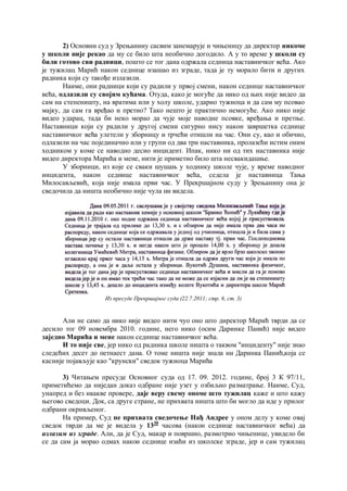 2) Основни суд у Зрењанину сасвим занемарује и чињеницу да директор никоме
у школи није рекао да му се било шта необично догодило. А у то време у школи су
били готово сви радници, пошто се тог дана одржала седница наставничког већа. Ако
је тужилац Марић након седнице изашао из зграде, тада је ту морало бити и других
радника који су такође излазили.
Наиме, они радници који су радили у првој смени, након седнице наставничког
већа, одлазили су својим кућама. Отуда, како је могуће да нико од њих није видео да
сам на степеништу, на вратима или у холу школе, ударио тужиоца и да сам му псовао
мајку, да сам га вређао и претио? Тако нешто је практично немогуће. Ако нико није
видео ударац, тада би неко морао да чује моје наводне псовке, вређања и претње.
Наставници који су радили у другој смени сигурно нису након завршетка седнице
наставничког већа улетели у зборницу и трчећи отишли на час. Они су, као и обично,
одлазили на час појединачно или у групи од два три наставника, пролазећи истим оним
ходником у коме се наводно десио инцидент. Ипак, нико ни од тих наставника није
видео директора Марића и мене, нити је приметио било шта несвакидашње.
У зборници, из које се сваки шушањ у ходнику школе чује, у време наводног
инцидента, након седнице наставничког већа, седела је наставница Тања
Милосављевић, која није имала први час. У Прекршајном суду у Зрењанину она је
сведочила да ништа необично није чула ни видела.
Из пресуде Прекршајног суда (22.7.2011; стр. 6, ст. 3)
Али не само да нико није видео нити чуо оно што директор Марић тврди да се
десило тог 09 новембра 2010. године, него нико (осим Даринке Панић) није видео
заједно Марића и мене након седнице наставничког већа.
И то није све, јер нико од радника школе ништа о таквом "инциденту" није знао
следећих десет до петнаест дана. О томе ништа није знала ни Даринка Панић,која се
касније појављује као "крунски" сведок тужиоца Марића
3) Читањем пресуде Основног суда од 17. 09. 2012. године, број 3 К 97/11,
приметићемо да ниједан доказ одбране није узет у озбиљно разматрање. Наиме, Суд,
унапред и без икакве провере, даје веру свему ономе што тужилац каже и што кажу
његово сведоци. Док, са друге стране, не прихвата ништа што би могло да иде у прилог
одбрани окривљеног.
На пример, Суд не прихвата сведочење Нађ Андрее у оном делу у коме овај
сведок тврди да ме је видела у 1330
часова (након седнице наставничког већа) да
излазим из зграде. Али, да је Суд, макар и површно, размотрио чињенице, увидело би
се да сам ја морао одмах након седнице изаћи из школске зграде, јер и сам тужилац
11
 