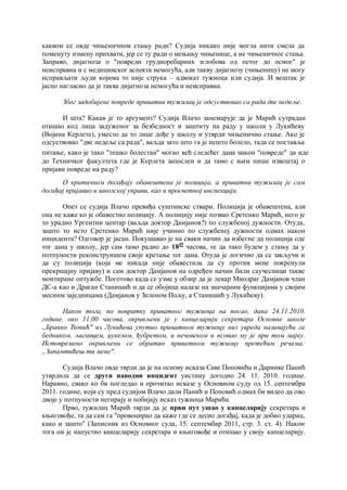 каквом се овде чињеничном стању ради? Судија никако није могла нити смела да
поменуту измену прихвати, јер се ту ради о мењању чињенице, а не чињеничног стања.
Заправо, дијагноза о "повреди грудноребарних зглобова од петог до осмог" је
неисправна и с медицинског аспекта немогућа, али такву дијагнозу (чињеницу) не могу
исправљати људи којима то није струка – адвокат тужиоца или судија. И вештак је
јасно нагласио да је таква дијагноза немогућа и неисправна.
Због задобијене повреде приватни тужилац je одсуствовао са рада две недеље.
И шта? Какав је то аргумент? Судија Влачо занемарује да је Марић сутрадан
отишао код лица задуженог за безбедност и заштиту на раду у школи у Лукићеву
(Војина Керлете), уместо да то лице дође у школу и утврди чињенично стање. Ако је
одсуствовао "две недеље са рада", ваљда зато што га је нешто болело, тада се поставља
питање, како је тако "тешко болестан" могао већ следећег дана након "повреде" да иде
до Техничког факултета где је Керлета запослен и да тамо с њим пише извештај о
пријави повреде на раду?
О критичном догађају обавештена je полиција, a приватни тужилац je сам
догађај пријавио и школској управи, као и просветној инспекцији.
Опет се судија Влачо превиђа суштинске ствари. Полиција је обавештена, али
она не каже ко је обавестио полицију. А полицију није позвао Сретенко Марић, него је
то урадио Ургентни центар (ваљда доктор Дамјанов?) по службеној дужности. Отуда,
зашто то исто Сретенко Марић није учинио по службеној дужности одмах након
инцидента? Одговор је јасан. Покушавао је на сваки начин да избегне да полиција оде
тог дана у школу, јер сам тамо радио до 1845
часова, те да тако будем у стању да у
потпуности реконструишем своје кретање тог дана. Отуда је логично да се закључи и
да су полиција (која ме никада није обавестила да су против мене покренули
прекршајну пријаву) и сам доктор Дамјанов на одређен начин били саучесници такве
монтиране оптужбе. Поготово када се узме у обзир да је лекар Миодраг Дамјанов члан
ДС-а као и Драган Станишић и да се обојица налазе на значајним функцијама у својим
месним заједницама (Дамјанов у Зеленом Пољу, а Станишић у Лукићеву).
Након тога, пo повратку приватног тужиоца на посао, дана 24.11.2010.
године, око 11,00 часова, окривљени je у канцеларији секретара Основне школе
„Бранко Ћопић" из Лукићева упутио приватном тужиоцу низ увреда називајући га
бедником, љигавцем, џукелом, ђубретом, и нечовеком и псовао му je при том мајку.
Истовремено окривљени се обратио приватном тужиоцу претећим речима:
„Запамтићеш ти мене".
Судија Влачо овде тврди да је на основу исказа Саве Поповића и Даринке Панић
утврдила да се други наводни инцидент уистину догодио 24. 11. 2010. године.
Наравно, свако ко би погледао и прочитао исказе у Основном суду од 15. септембра
2011. године, који су пред судијом Влачо дали Панић и Поповић одмах би видео да ово
двоје у потпуности негирају и побијају исказ тужиоца Марића.
Прво, тужилац Марић тврди да је први пут ушао у канцеларију секретара и
књиговође, та да сам га "провоцирао да каже где се десио догађај, када је добио ударац,
како и зашто" (Записник из Основног суда, 15. септембар 2011, стр. 3. ст. 4). Након
тога он је напустио канцеларију секретара и књиговође и отишао у своју канцеларију.
15
 