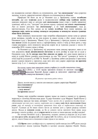 ни индиректан контакт објекта са степеништем, док "на степеништу" има супротно
значење, то јесте, директан контакт објеката са степеништем је обавезан.
Природно би било да ме је Основни суд у Зрењанину одмах ослободио
оптужбе, јер сам тужилац јасно и недвосмислено побија свој тужбени захтев:
наводни инцидент није се догодио код степеништа (како стоји у тужби приватног
тужиоца), већ се, ето, "догодио" (по јасном исказу тужиоца) на самом степеништу!
Ако се нешто догодило "на степеништу", а не "код степеништа", тада је,
претпостављам, Суд био дужан да ме одмах ослободи било какве кривице, јер
кривица није, нити на основу поменуте оптужнице и поменутог исказа тужиоца
може бити доказана.
Иако поменуту несагласност није потребно објашњавати ономе коме је српски
језик матерњи, указаћу на њу још једном за сваки случај, а због лошег искуства у
Основном суду у Зрењанину. Наиме, Суд у Зрењанину у пресуди уопште не помиње
хол школе (осим на једном месту у препричавању онога о чему је било речи у току
главне расправе), нити поменути закључак којим ме је тужилац удаљио с посла 22.
новембра 2010. године узима у обзир.
За Основни суд у Зрењанину тај докуменат нема доказну вредност, иако се по
том документу води дисциплински поступак за исти догађај за који ми се суди у
Основном суду. Да би апсурд овде био доведен до краја, пет дана након пресуде у
којој је судија Влачо унапред констатовала да сам "без посла" (унапред је знала за
отказ који ће уследити?), из ОШ "Б. Ћопић" у Лукићеву добио сам решење о престанку
радног односа (видети у прилогу), сада зато што сам ударио директора на вратима
школе (стр. 2, ст. 1. поменутог документа).
Из решења о престанку радног односа
Дакле, на ком месту у школи сам наводно ударио директора Марића?
код степеништа?
на степеништу?
у холу школе?
на вратима школе?
Човеку није потребно никакво правно знање да схвати о каквој се ту правној,
моралној и логичкој бесмислици ради. Судија Основног суда Мирјана Зорић Влачо у
образложењу пресуде чак каже, цитирам: "само место где се критични догађај десио -
степениште или пак улаз у школу, нарочито ако се има у виду да je степениште близу
улаза, није од значаја за постојање кривичних дела која се окривљеном стављају на
терет". Сумњам да би овако нешто могло да напише дете у првом разреду основне
школе. Ваљда је основни услов, да би се уопште могла започети било каква даља
расправа о неком догађају, да се утврди место на коме се такав наводни догађај одиграо!
По логици Основног суда у Зрењанину, видимо, сасвим је свеједно да ли је неко
сео код вреле пећи, на врелу пећ, или у врелу пећ. Па побогу, све је то веома близу једно
другог, много ближе него степениште изван зграде и хол школе.
1.2) Време самог догађаја које се у приватној тужби наводи (око 1345
) јасно указује
на неистинитост исказа тужиоца Марића и његовог сведока Даринке Панић. Наиме,
4
 