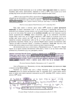 пошто Даринка Панић прецизира да се све догађало пред крај прве смене (а у школи у
Лукићеву прва смена, преподневна, завршава се тачно у 1330
), тада је јасно да се исти
догађај није могао догодити петнаест минута након завршетка прве смене.
Извод из исказа Даринке Панић (Основни суд 15. септембар 2011)
Крај прве смене и почетак друге смене (1330
) сасвим је јасан временски
оријентир за сваког мештанина села, а да не говоримо о радницима школе. Ту је
немогуће да се погреши за један секунд, а не за пуних петнаест минута. Дакле, видимо да
је суд и по том основу био дужан да ме ослободи оптужбе, јер и сам тужилац и његов
сведок недвосмислено побијају навод оптужнице. Ако је суд прихватио сведочење
Андрее Нађ у оном делу да се седница завршила у 1330
, морао је да разуме да се исти
догађај није могао десити око 1345
, јер је то сувише велики временски распон од
завршетка седнице наставничког већа да би се о томе уопште могло говорити као о
релевантној чињеници. Наиме, ако је тужилац Марић након седнице наставничког већа
"кренуо да изађе из школске зграде", а седница се завршила у пола два, тада ни у ком
случају није могао навести да се нешто десило петнаест минута касније.
Да напоменем још да је у свом исказу у Прекршајном суду, 15. марта 2011, Марић
тврдио да је након седнице наставничког већа ишао у тоалет и да тај тоалет више није
помињао ни у Основном суду, ни у расправи у школи.
Из исказа Сретенка Марића у Прекршајном суду 15. марта 2011.
Али за Основни суд у Зрењанину, изгледа, све је релативно, јер окривљени мора
у сваком случају бити осуђен.
Основни суд уопште није узео у обзир чињеницу да је наставница Митра
Умићевић рекла на сеници наставничког већа 14. децембра 2010. године (дакле нешто
више од месец дана након наводног инцидента) да је 09. новембра 2010. године у школу
дошла у 1345
часова
Из изјаве Митре Умићевић са седнице наставничког већа 14. 12. 2010.
5
 