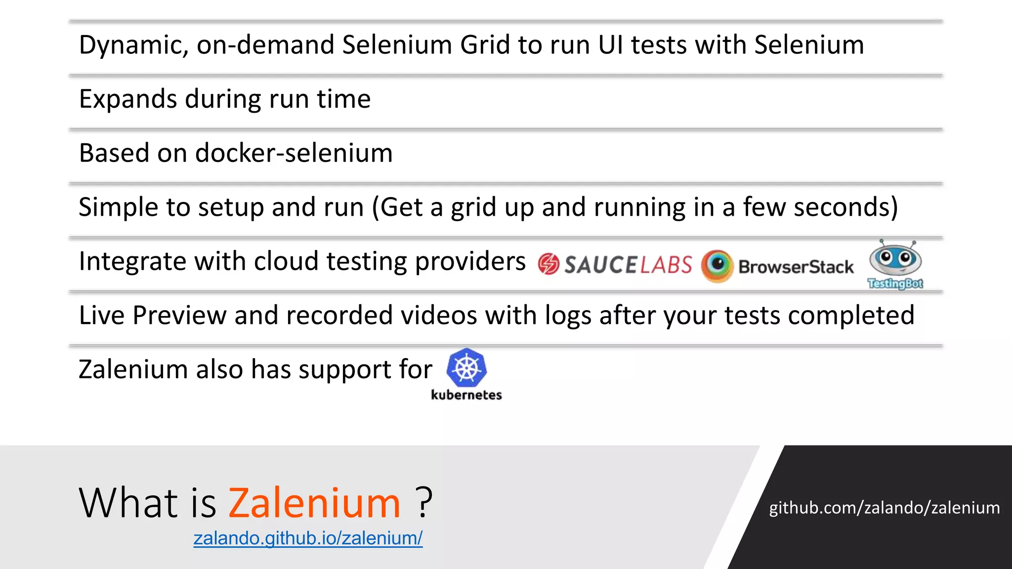 What is Zalenium ? Dynamic, on-demand Selenium Grid to run UI tests with Selenium Expands during run time Based on docker-selenium Simple to setup and run (Get a grid up and running in a few seconds) Integrate with cloud testing providers Live Preview and recorded videos with logs after your tests completed Zalenium also has support for github.com/zalando/zalenium zalando.github.io/zalenium/ 