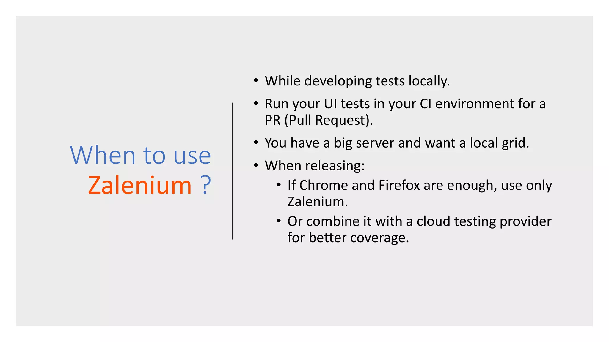 When to use Zalenium ? • While developing tests locally. • Run your UI tests in your CI environment for a PR (Pull Request). • You have a big server and want a local grid. • When releasing: • If Chrome and Firefox are enough, use only Zalenium. • Or combine it with a cloud testing provider for better coverage. 