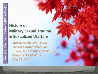 History of
Military Sexual Trauma
& Sexualized Warfare
Kristen Zaleski, PhD, LCSW
Clinical Assistant Professor
University of Southern California
School of Social Work
May 29, 2014
 