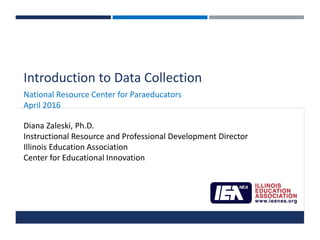 Introduction to Data Collection
National Resource Center for Paraeducators
April 2016
Diana Zaleski, Ph.D.
Instructional Resource and Professional Development Director
Illinois Education Association
Center for Educational Innovation
 