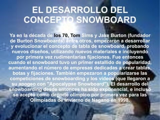 EL DESARROLLO DEL CONCEPTO SNOWBOARD Ya en la década de  los 70, Tom  Sims y Jake Burton (fundador de Burton Snowboards) entre otros, empezaron a desarrollar y evolucionar el concepto de tabla de snowboard, probando nuevos diseños, utilizando nuevos materiales e incluyendo por primera vez rudimentarias fijaciones. Fue entonces cuando el snowboard tuvo un primer estallido de popularidad, aumentando el número de empresas dedicadas a crear tablas, botas y fijaciones. También empezaron a popularizarse las competiciones de snowboarding y los videos (que llegaron a su apogeo con "Apocalypse Snowboard"). El desarrollo del snowboarding desde entonces ha sido exponencial, e incluso se aceptó como deporte olímpico por primera vez para las Olimpiadas de Invierno de Nagano en 1998. 