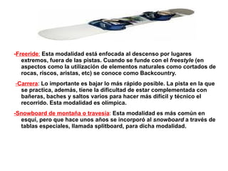 Half-pipe: (Medio-tubo) Se practica dentro de un half-pipe, un medio tubo de nieve de paredes altas y verticales dispuesto en una pendiente de desnivel medio y en la que los riders tratan de realizar todas las acrobacias posibles saltando más allá de los bordes de éste.  