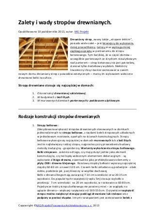Copywright ©MG Projekt Pracownia Architektoniczna s. c. 2013
Zalety i wady stropów drewnianych.
Opublikowano 10 października 2013, autor: MG Projekt
Drewniany strop, zwany także „stropem lekkim”,
posiada wiele zalet – jest łatwiejszy do wykonania,
mniej pracochłonny, tańszy oraz wymaga mniej
ciężkiego sprzętu w porównaniu do stropu
betonowego. Tym bardziej, że w części domów –
szczególnie parterowych ze strychem nieużytkowym
nad parterem – strop betonowy nie jest potrzebny,
stanowi tylko dodatkowy wydatek. Niektórzy
Inwestorzy chcą również zastosować w swoim
nowym domu drewniany strop z powodów estetycznych – marzą im się bowiem widoczne
drewniane belki na suficie.
Stropy drewniane stosuje się najczęściej w domach:
1. O konstrukcji drewnianej szkieletowej.
2. W budynkach z bali litych.
3. W murowanych domkach parterowych z poddaszem użytkowym.
Rodzaje konstrukcji stropów drewnianych
1. Stropy belkowe:
Zdecydowana większość stropów drewnianych stosowanych w domkach
jednorodzinnych to stropy belkowe, z rzędami belek stropowych układanych
w jednakowym rozstawie, opartych na ścianach konstrukcyjnych. Stropy
belkowe wykonuje się najczęściej w domach murowanych lub z bali litych.
Jest to najłatwiejszy rodzaj stropu, najprostszy przy prowadzeniu budowy
metodą tradycyjną - gospodarczą. Warianty wykończenia stropu belkowego.
Belki stropowe - zależnie od tego, czy mają służyć jednie jako element
konstrukcyjny, czy też będą widocznym elementem dekoracyjnym - są
wykonane z litego drewna, ewentualnie jako prefabrykowane elementy z
płyty OSB i drewna klejonego. Rozstawy między belkami wynoszą najczęściej
między 60-80 cm a nawet 120 cm. Czasem belki układane są podwójnie - obok
siebie, podobnie jak pary kleszczy w więźbie dachowej.
Belki z drewna litego mają zazwyczaj 7-14 cm szerokości oraz 20-35 cm
wysokości. Do popularnych rozpiętości (rzędu 5m) stosuje się belki o
przekroju 7 cm szerokości na 20 cm wysokości, w rozstawie co 60-80 cm.
Pojedyncze trakty stropu belkowego nie powinny mieć – ze względu na
ugięcie drewna – większej rozpiętości niż 500-550 cm. Oczywiście rozpiętość
stropu można zwiększyć stosując podciągi drewniane lub stalowe oraz
podpory w postaci słupów. Innym rozwiązaniem jest zastosowanie belek z
 