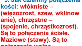 5. Jak dzielimy połączenia
kości: włókniste –
(więzozrost, szew, wklinow
anie), chrzęstne –
(spojenie, chrząstkozrost).
Są to połączenia ścisłe.
Maziowe (stawy). Są to

 