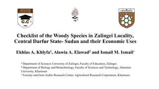 Checklist of the Woody Species in Zalingei Locality,
Central Darfur State- Sudan and their Economic Uses
Ekhlas A. Khlyfa1, Alawia A. Elawad2 and Ismail M. Ismail³
1 Department of Sciences University of Zalingei, Faculty of Education, Zalingei.
2 Department of Biology and Biotechnology, Faculty of Sciences and Technology, Alneelain
University, Khartoum
³ Forestry and Gum Arabic Research Center, Agricultural Research Corporation, Khartoum.
 