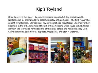 Kip’s Toyland
Once I entered the store, I became immersed in a playful, toy-centric world.
Nostalgia set in, prompted by a colorful display of hula hoops—the first “toys” that
caught my attention. Memories of my own childhood resurfaced. Like many other
boomers in the U.S., I mastered the art of hula hooping when I was a child. Other
items in the store also reminded me of that era: Barbie and Ken dolls, Play-Doh,
Crayola crayons, stick horses, puppets, magic sets, and Etch A Sketches.
 
