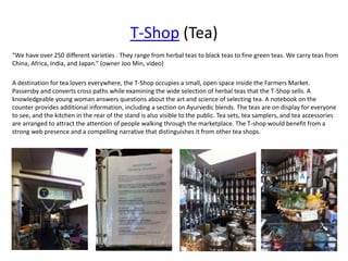 T-Shop (Tea)
“We have over 250 different varieties . They range from herbal teas to black teas to fine green teas. We carry teas from
China, Africa, India, and Japan.” (owner Joo Min, video)
A destination for tea lovers everywhere, the T-Shop occupies a small, open space inside the Farmers Market.
Passersby and converts cross paths while examining the wide selection of herbal teas that the T-Shop sells. A
knowledgeable young woman answers questions about the art and science of selecting tea. A notebook on the
counter provides additional information, including a section on Ayurvedic blends. The teas are on display for everyone
to see, and the kitchen in the rear of the stand is also visible to the public. Tea sets, tea samplers, and tea accessories
are arranged to attract the attention of people walking through the marketplace. The T-shop would benefit from a
strong web presence and a compelling narrative that distinguishes it from other tea shops.
 