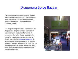 Dragunara Spice Bazaar
“When people enter our store and they’re
used to ginger, and they taste the ginger and
smell the ginger, it’s completely different,
because it’s organic.” (owner Michael
Khemlani, video)
The Dragunara Spice Bazaar is one of the few
shops at the Original Farmers Market that
feature organic products of any kind. A
newcomer, the Spice Bazaar is designed to
appeal to mainstream consumers and to
steady users. In fact, Oprah’s magazine, O,
recommended Dragunara spices as “palate
pleasers.” Signage references Dr. Oz’s “Top 10
Anti-Aging Herbs & Spices.” Inside the small,
open stand, Hindu symbols add additional
cultural references.
 
