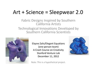 Art + Science = Sleepwear 2.0
    Fabric Designs Inspired by Southern
             California Artists
  Technological Innovations Developed by
       Southern California Scientists

          Elayne Zalis/Elegant Equations
                (one-person team)
           A Crash Course on Creativity
              Stanford Venture Lab
               December 11, 2012

          Note: This is a hypothetical project.
 