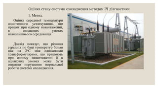 Оцінка стану системи охолодження методом ІЧ діагностики
1. Метод.
Оцінка середньої температури
однотипного устаткування, що
працює при одному навантаженні,
в однакових умовах
навколишнього середовища.
Досвід показує, що різниця
середніх по баці температур більш
ніж на 2оС між однаковими
трансформаторами, що працюють
при одному навантаженні й в
однакових умовах може бути
ознакою порушення нормальної
роботи системи охолодження.
.
 