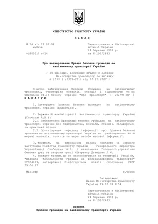                                                            
                 МІНІСТЕРСТВО ТРАНСПОРТУ УКРАЇНИ 
                              Н А К А З 
 N 54 від 19.02.98                    Зареєстровано в Міністерстві 
     м.Київ                           юстиції України 
                                      24 березня 1998 р. 
 vd980219 vn54                        за N 193/2633 
 
           Про затвердження Правил безпеки громадян на 
                 залізничному транспорті України 
             { Із змінами, внесеними згідно з Наказом 
                   Міністерства транспорту та зв'язку 
               N 1059 ( z1378­07 ) від 22.11.2007 } 
 
     З метою  забезпечення  безпеки   громадян   на   залізничному 
транспорті,  територіях  вокзалів,  станцій  і  підприємств  та на 
виконання ст.16 Закону  України  "Про  транспорт"  (  232/94­ВР  ) 
Н А К А З У Ю: 
     1. Затвердити  Правила  безпеки  громадян   на   залізничному 
транспорті України (додаються). 
     2. Державній адміністрації  залізничного  транспорту  України 
(Слободян А.В.):
     2.1. Забезпечити Правилами безпеки громадян  на  залізничному 
транспорті України всі підприємства, вокзали, станції, пасажирські 
та приміські потяги.
     2.2. Організувати  передачу  інформації  про  Правила безпеки 
громадян на залізничному транспорті України по  радіотрансляційній 
мережі вокзалів, потягів та через засоби масової інформації. 
     3. Контроль   за   виконанням   наказу  покласти  на  Першого 
заступника Міністра транспорту України  ­  Генерального  директора 
Укрзалізниці  Слободяна  А.В.  і  начальника  Головного управління 
безпеки руху та охорони праці Мінтрансу Давидова Л.М.
     4. Вважати такими,що не застосовуються на території  України, 
"Правила   безопасности  граждан  на  железнодорожном  транспорте" 
ЦУО/4499,  затверджені  Міністерством   шляхів   сполучення   СРСР 
29.06.87. 
 Міністр                                                   В.Череп 
                                             Затверджено 
                                     Наказ Міністерства транспорту 
                                     України 19.02.98 N 54 
                                      Зареєстровано в Міністерстві 
                                      юстиції України 
                                      24 березня 1998 р. 
                                      за N 193/2633 
                             Правила 
       безпеки громадян на залізничному транспорті України 
 