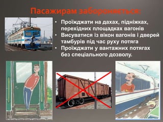 Пасажирам забороняється:
• Проїжджати на дахах, підніжках,
перехідних площадках вагонів
• Висуватися із вікон вагонів і дверей
тамбурів під час руху потяга
• Проїжджати у вантажних потягах
без спеціального дозволу.
 