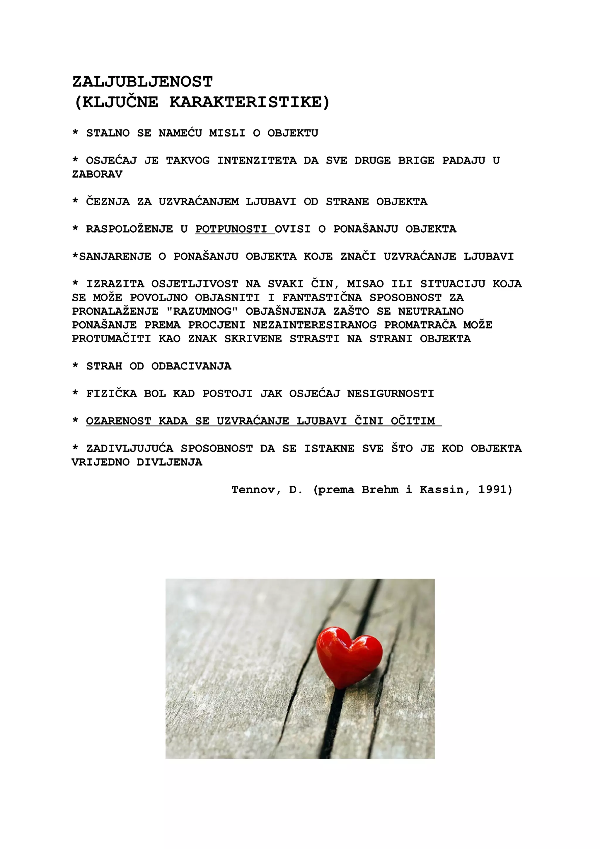 ZALJUBLJENOST
(KLJUČNE KARAKTERISTIKE)
* STALNO SE NAMEĆU MISLI O OBJEKTU
* OSJEĆAJ JE TAKVOG INTENZITETA DA SVE DRUGE BRIGE PADAJU U
ZABORAV
* ČEZNJA ZA UZVRAĆANJEM LJUBAVI OD STRANE OBJEKTA
* RASPOLOŽENJE U POTPUNOSTI OVISI O PONAŠANJU OBJEKTA
*SANJARENJE O PONAŠANJU OBJEKTA KOJE ZNAČI UZVRAĆANJE LJUBAVI
* IZRAZITA OSJETLJIVOST NA SVAKI ČIN, MISAO ILI SITUACIJU KOJA
SE MOŽE POVOLJNO OBJASNITI I FANTASTIČNA SPOSOBNOST ZA
PRONALAŽENJE "RAZUMNOG" OBJAŠNJENJA ZAŠTO SE NEUTRALNO
PONAŠANJE PREMA PROCJENI NEZAINTERESIRANOG PROMATRAČA MOŽE
PROTUMAČITI KAO ZNAK SKRIVENE STRASTI NA STRANI OBJEKTA
* STRAH OD ODBACIVANJA
* FIZIČKA BOL KAD POSTOJI JAK OSJEĆAJ NESIGURNOSTI
* OZARENOST KADA SE UZVRAĆANJE LJUBAVI ČINI OČITIM
* ZADIVLJUJUĆA SPOSOBNOST DA SE ISTAKNE SVE ŠTO JE KOD OBJEKTA
VRIJEDNO DIVLJENJA
Tennov, D. (prema Brehm i Kassin, 1991)