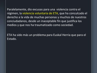 Paralelamente, dio excusas para una violencia contra el
régimen, la violencia voluntaria de ETA, que ha conculcado el
derecho a la vida de muchas personas y muchos de nuestros
conciudadanos, desde un inaceptable fin que justifica los
medios y que nos ha traumatizado como sociedad.
ETA ha sido más un problema para Euskal Herria que para el
Estado.
 
