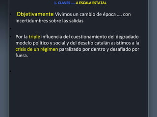1. CLAVES …..A ESCALA ESTATAL
• Objetivamente Vivimos un cambio de época …. con
incertidumbres sobre las salidas
•
• Por la triple influencia del cuestionamiento del degradado
modelo político y social y del desafío catalán asistimos a la
crisis de un régimen paralizado por dentro y desafiado por
fuera.
•
 