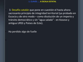 1. CLAVES …..A ESCALA ESTATAL
• 3. Desafío catalán que pone en cuestión el hasta ahora
sacrosanto principio de integridad territorial (ya probado en
Escocia y de otro modo – como disolución de un imperio y
tránsito democrático y sin “agua salada” - en Kosovo y
antigua URSS y Países de Este).
• Ha perdido algo de fuelle
•
 
