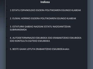 Indizea
•
• 1 ESTATU ESPAINOLEKO EGOERA POLITIKOAREN EGUNGO KLABEAK
• 2. EUSKAL HERRIKO EGOERA POLITIKOAREN EGUNGO KLABEAK
• 3. ESTATURIK GABEKO NAZIOAK ESTATU NAZIOANITZEAN:
SUBIRANISMOA
• 4. AUTODETERMINAZIO ESKUBIDEA EDO ERABAKITZEKO ESKUBIDEA
EDO KONTSULTA EGITEKO ESKUBIDEA
• 5. BESTE GAIAK LOTUTA ERABAKITZEKO ESKUBIDEArekin
 