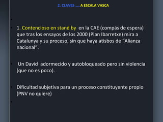 2. CLAVES …..A ESCALA VASCA
•
• 1. Contencioso en stand by en la CAE (compás de espera)
que tras los ensayos de los 2000 (Plan Ibarretxe) mira a
Catalunya y su proceso, sin que haya atisbos de “Alianza
nacional”.
• Un David adormecido y autobloqueado pero sin violencia
(que no es poco).
• Dificultad subjetiva para un proceso constituyente propio
(PNV no quiere)
•
 