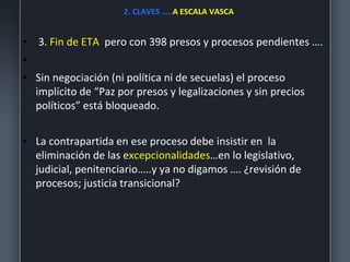 2. CLAVES …..A ESCALA VASCA
• 3. Fin de ETA pero con 398 presos y procesos pendientes ….
•
• Sin negociación (ni política ni de secuelas) el proceso
implícito de “Paz por presos y legalizaciones y sin precios
políticos” está bloqueado.
• La contrapartida en ese proceso debe insistir en la
eliminación de las excepcionalidades…en lo legislativo,
judicial, penitenciario…..y ya no digamos …. ¿revisión de
procesos; justicia transicional?
 